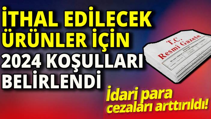 İthal edilecek ürünler için 2024 koşulları belirlendi 'İdari para cezaları arttırıldı'