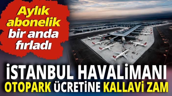 İstanbul Havalimanı otopark ücretine kallavi zam 'Aylık abonelik bir anda fırladı'