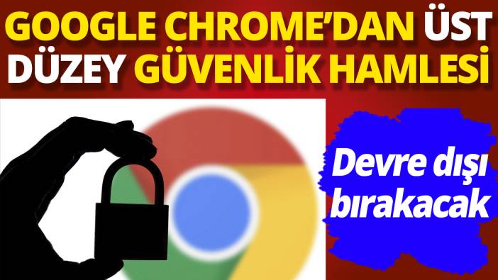 Google Chrome'dan üst düzey güvenlik hamlesi 'Devre dışı bırakacak'