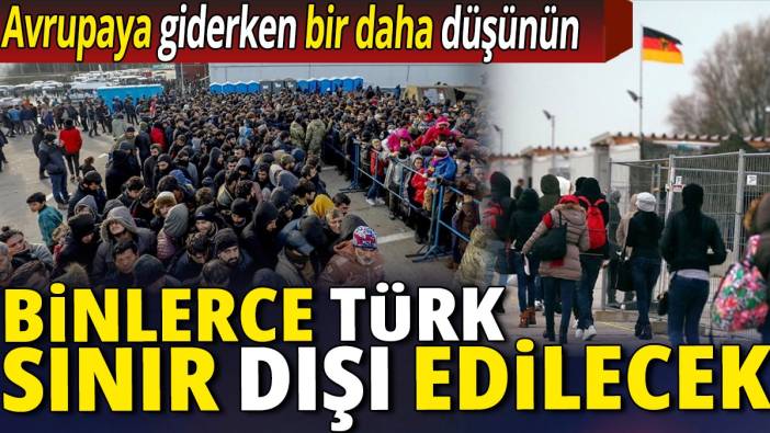 Binlerce Türk sınır dışı edilecek 'Avrupaya giderken bir daha düşünün'