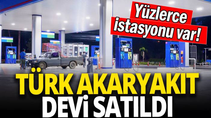 Türk akaryakıt devi satıldı 'Yüzlerce istasyonu var'