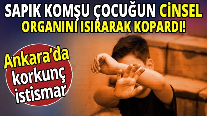 Sapık komşu çocuğun cinsel organını ısırarak kopardı! Ankara’da korkunç istismar