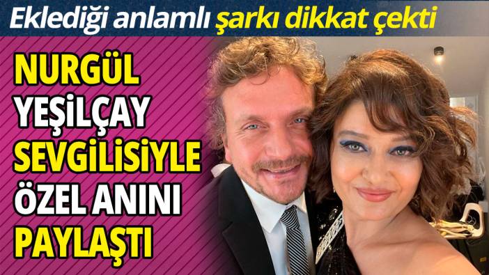 Nurgül Yeşilçay sevgilisiyle özel anını paylaştı 'Eklediği anlamlı şarkı dikkat çekti