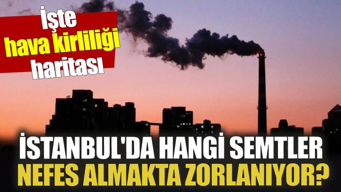 İstanbul'da hangi semtler nefes almakta zorlanıyor İşte hava kirliliği haritası