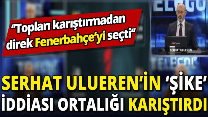 Serhat Ulueren’in ‘şike’ iddiası ortalığı karıştırdı ‘’Topları karıştırmadan direk Fenerbahçe’yi seçti’’