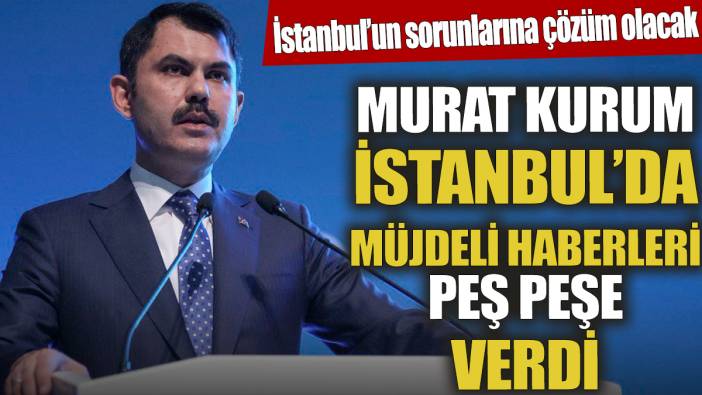 Murat Kurum İstanbul'da müjdeli haberleri peş peşe verdi ‘İstanbul’un sorunlarına çözüm olacak’