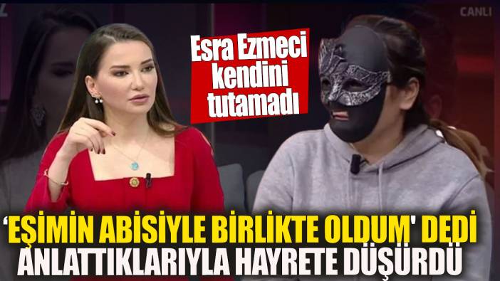 Esra Ezmeci kendini tutamadı 'Eşimin abisiyle birlikte oldum' dedi anlattıklarıyla hayrete düşürdü