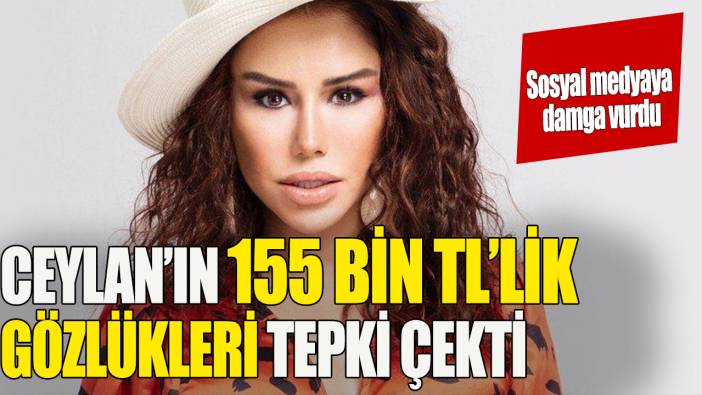 Ceylan'ın 155 bin TL’lik gözlükleri tepki çekti 'Sosyal medyaya damga vurdu'