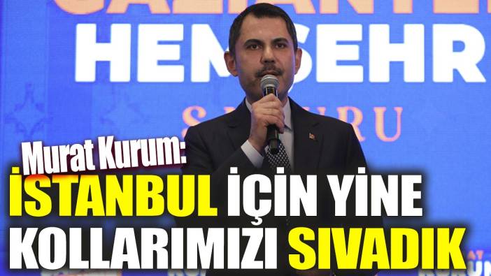 Murat Kurum 'İstanbul için yine kollarımızı sıvadık'