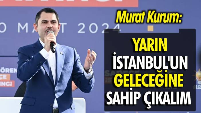Murat Kurum: Yarın İstanbul'un geleceğine sahip çıkalım