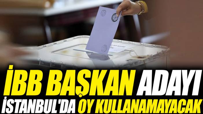 İBB Başkan adayı İstanbul'da oy kullanamayacak