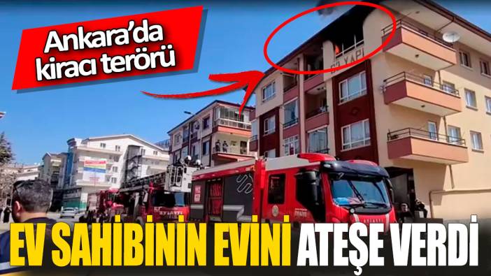 Ankara’da kiracı terörü 'Ev sahibinin evini ateşe verdi'