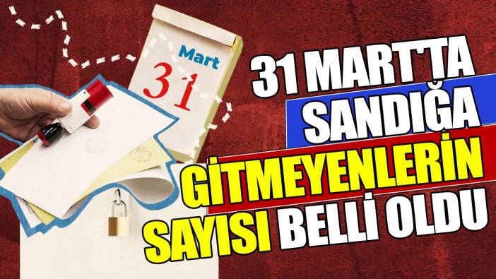 31 Mart'ta sandığa gitmeyenlerin sayısı belli oldu