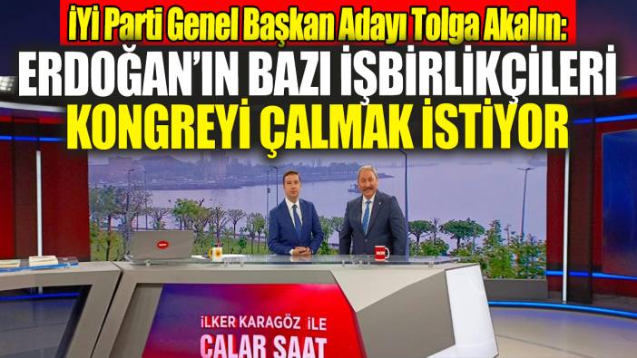 İYİ Parti Genel Başkan Adayı Tolga Akalın: Erdoğan’ın bazı işbirlikçileri kongreyi çalmak istiyor