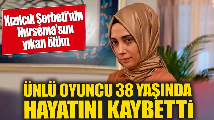Kızılcık Şerbeti'nin Nursema'sını yıkan ölüm! Ünlü oyuncu 38 yaşında hayatını kaybetti
