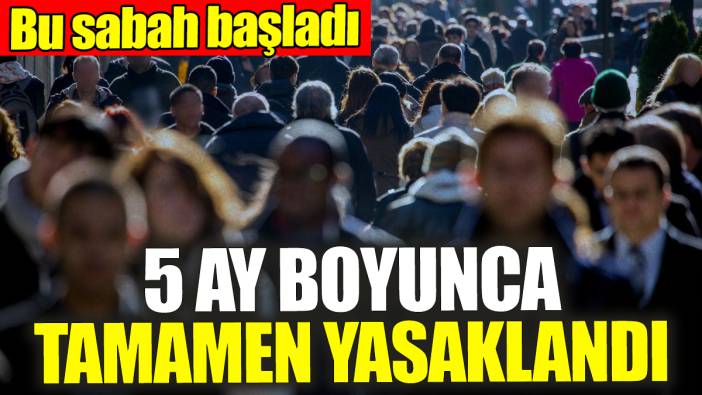 Bu sabah başladı! 5 ay boyunca yasaklandı