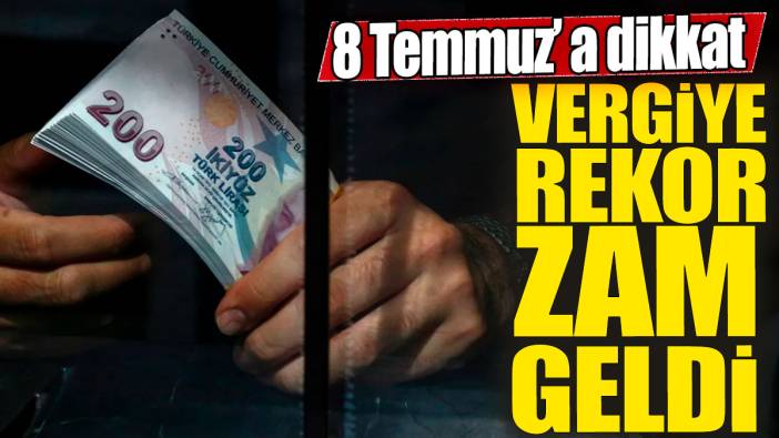 Vergiye rekor zam geldi! 8 Temmuz'a dikkat