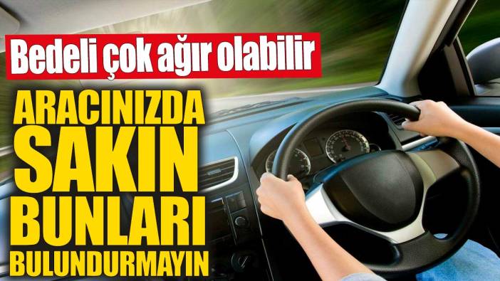 Aracınızda sakın bunları bulundurmayın! Bedeli çok ağır olabilir