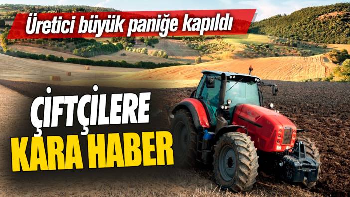 Çiftçilere kara haber! Üretici büyük paniğe kapıldı