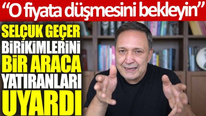 Selçuk Geçer, birikimlerini bir araca yatıranları uyardı: O fiyata düşmesini bekleyin