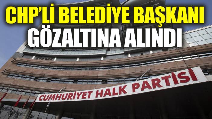 CHP'li Belediye Başkanı gözaltına alındı