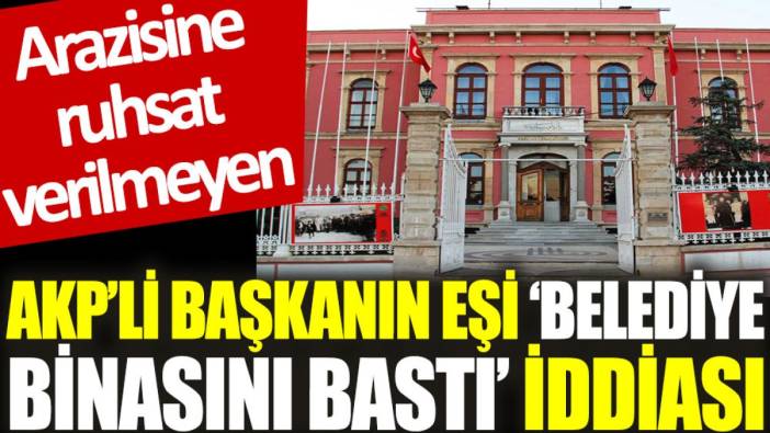 Arazisine ruhsat verilmeyen AKP’li başkanın eşi ‘belediye binasını bastı’ iddiası