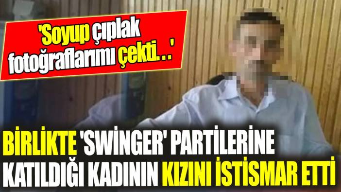 Birlikte 'swinger' partilerine katıldığı kadının kızını istismar etti ‘'Soyup çıplak fotoğraflarımı çekti...'