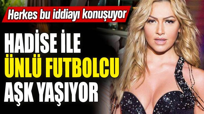 Herkes bu iddiayı konuşuyor! Hadise ile ünlü futbolcu aşk yaşıyor