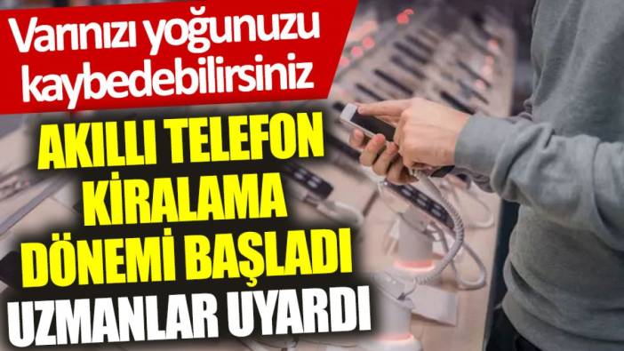 Akıllı telefon kiralama dönemi başladı, uzmanlar uyardı: Varınızı yoğunuzu kaybedebilirsiniz