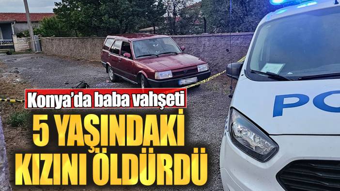 Konya’da baba vahşeti!  5 yaşındaki kızını öldürdü