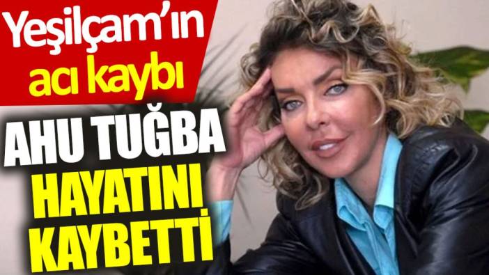 Yeşilçam'ın acı kaybı: Ünlü oyuncu Ahu Tuğba hayatını kaybetti
