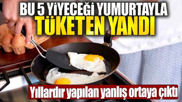 Bu 5 yiyeceği yumurtayla tüketen yandı. Yıllardır yapılan yanlış ortaya çıktı