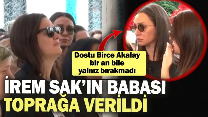 İrem Sak’ın babası toprağa verildi! Dostu Birce Akalay bir an bile yalnız bırakmadı