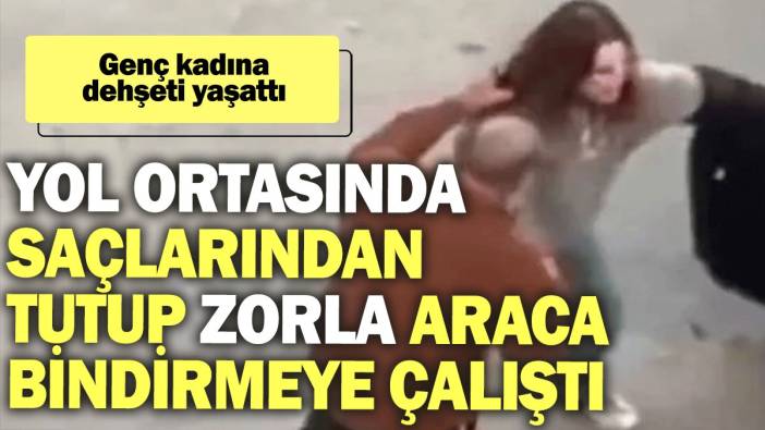 Yol ortasında saçlarından tutup zorla araca bindirmeye çalıştı