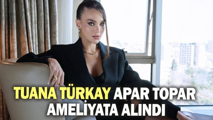 Tuana Türkay apar topar ameliyata alındı