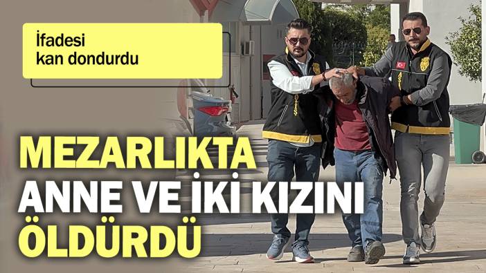 Mezarlıkta anne ve iki kızını öldürdü: İfadesi kan dondurdu