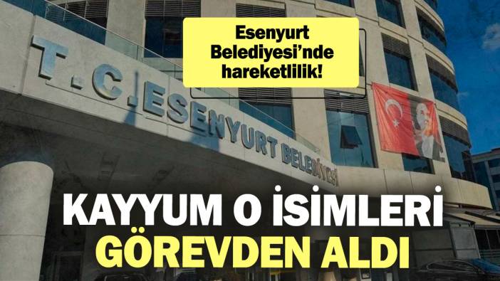 Esenyurt Belediyesi’nde hareketlilik! Kayyum o isimleri görevden aldı