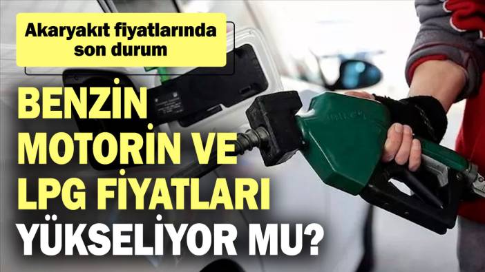 Benzin, motorin ve LPG fiyatları yükseliyor mu? Akaryakıt fiyatlarında son durum