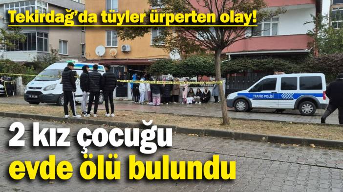 Tekirdağ'da tüyler ürperten olay:2 kız çocuğu evde ölü olarak bulundu