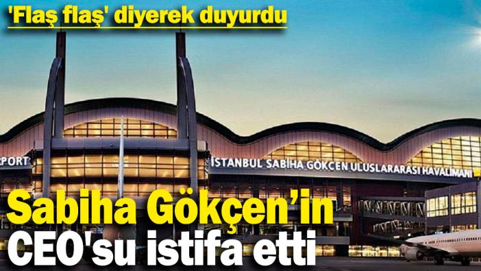 Sabiha Gökçen Havalimanı CEO'su istifa etti: 'Flaş flaş' diyerek duyurdu