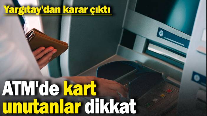 ATM'de kart unutanlar dikkat: Yargıtay'dan karar çıktı