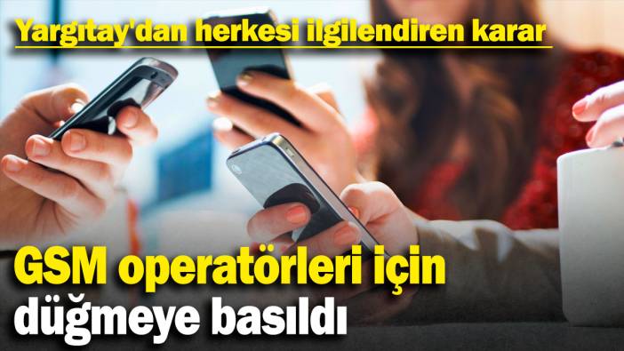 GSM operatörleri için düğmeye basıldı. Yargıtay'dan herkesi ilgilendiren karar