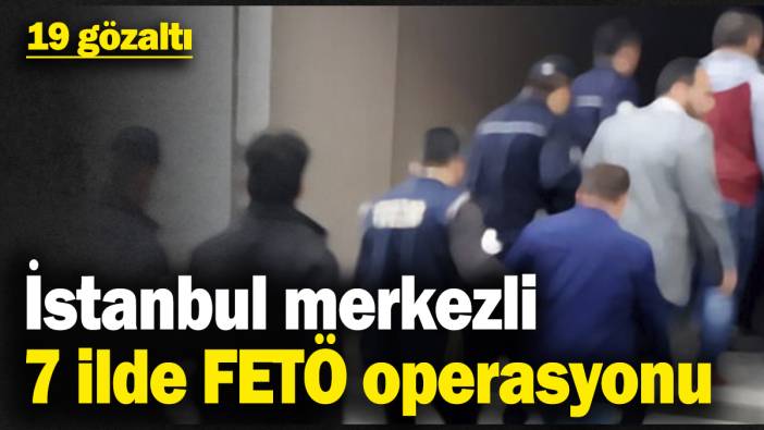 İstanbul merkezli 7 ilde FETÖ operasyonu: 19 gözaltı
