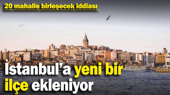 İstanbul’a yeni bir ilçe ekleniyor: 20 mahalle birleşecek! Çalışmalar sessiz sedasız başlatıldı iddiası