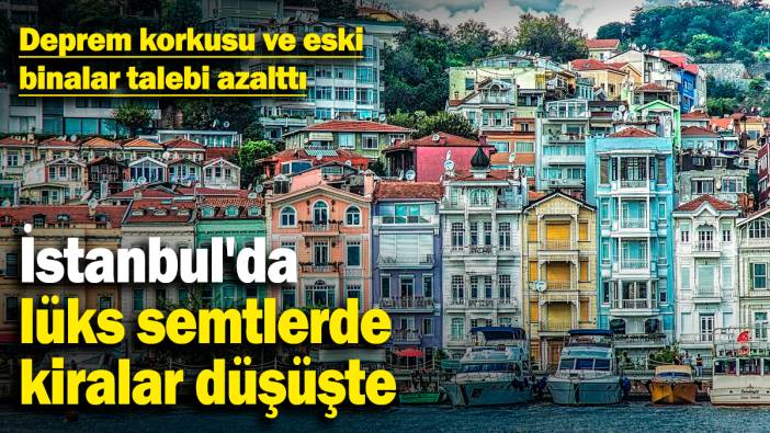 İstanbul'da lüks semtlerde kiralar düşüşte! Deprem korkusu ve eski binalar talebi azalttı