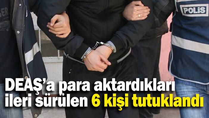 DEAŞ’a para aktardıkları ileri sürülen 6 kişi tutuklandı