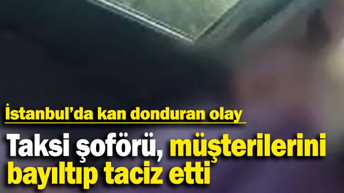 Taksi şoförü, müşterilerini bayıltıp taciz etti: İstanbul’da kan donduran olay