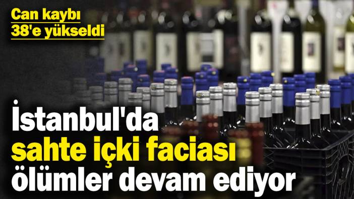 İstanbul'da sahte içki faciası can almaya devam ediyor! Can kaybı 38'e yükseldi
