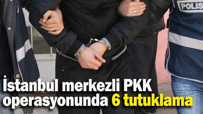 İstanbul merkezli PKK operasyonunda 6 tutuklama