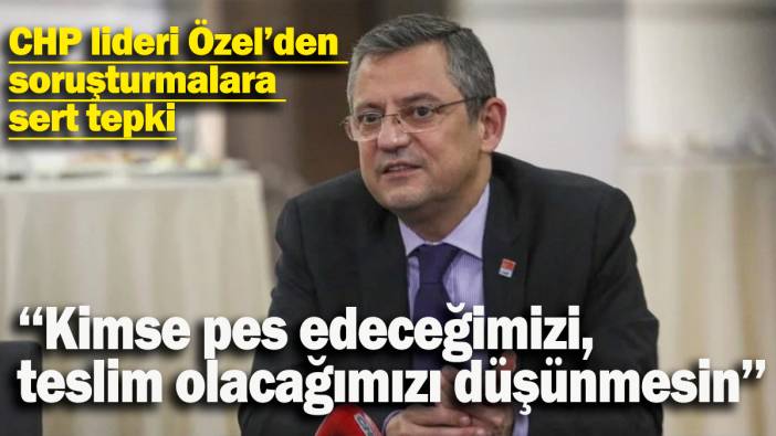 CHP lideri Özel'den soruşturmalara sert tepki: Kimse pes edeceğimizi, teslim olacağımızı düşünmesin